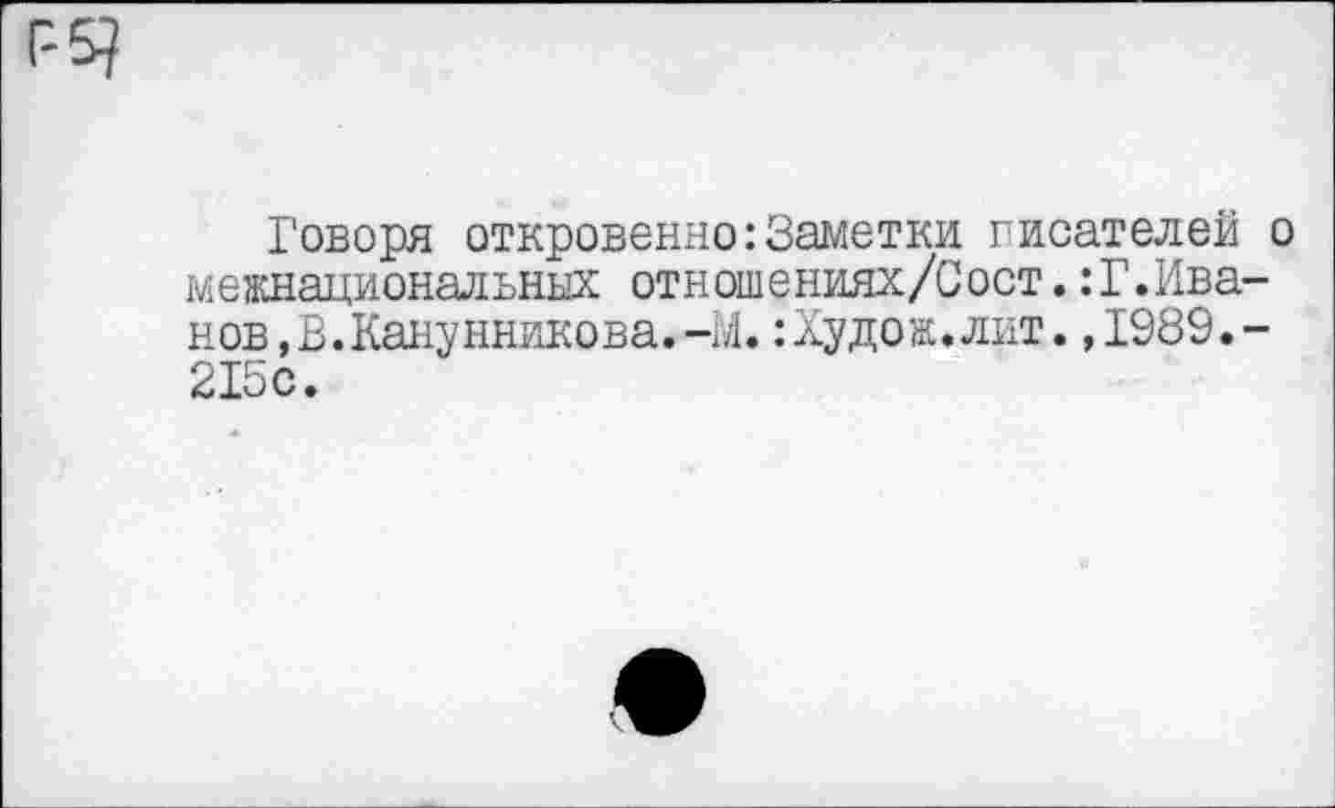 ﻿Говоря откровенно:Заметки писателей о межнациональных отношениях/Сост.:Г.Иванов, В.Канунникова.-М.:Худож.лнт.,1989.-215с.